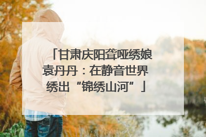 甘肃庆阳聋哑绣娘袁丹丹：在静音世界绣出“锦绣山河”